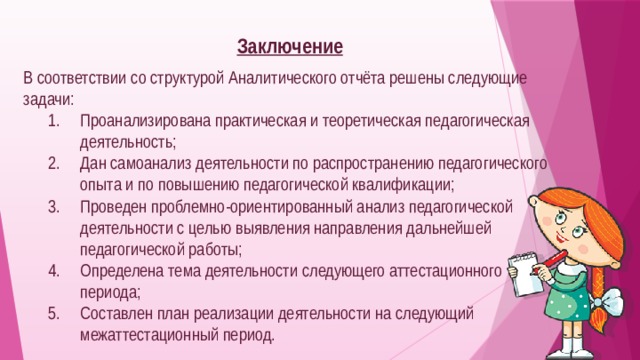  Заключение  В соответствии со структурой Аналитического отчёта решены следующие задачи: Проанализирована практическая и теоретическая педагогическая деятельность; Дан самоанализ деятельности по распространению педагогического опыта и по повышению педагогической квалификации; Проведен проблемно-ориентированный анализ педагогической деятельности с целью выявления направления дальнейшей педагогической работы; Определена тема деятельности следующего аттестационного периода; Составлен план реализации деятельности на следующий межаттестационный период. 