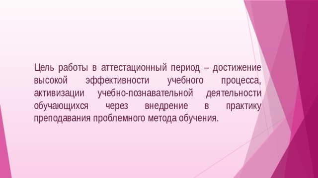  Цель работы в аттестационный период – достижение высокой эффективности учебного процесса, активизации учебно-познавательной деятельности обучающихся через внедрение в практику преподавания проблемного метода обучения. 