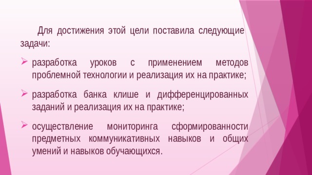   Для достижения этой цели поставила следующие задачи: разработка уроков с применением методов проблемной технологии и реализация их на практике; разработка банка клише и дифференцированных заданий и реализация их на практике; осуществление мониторинга сформированности предметных коммуникативных навыков и общих умений и навыков обучающихся. 