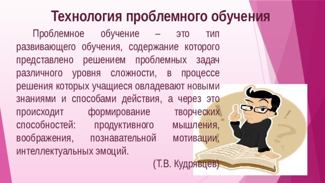 Технология проблемного обучения  Проблемное обучение – это тип развивающего обучения, содержание которого представлено решением проблемных задач различного уровня сложности, в процессе решения которых учащиеся овладевают новыми знаниями и способами действия, а через это происходит формирование творческих способностей: продуктивного мышления, воображения, познавательной мотивации, интеллектуальных эмоций. (Т.В. Кудрявцев) 