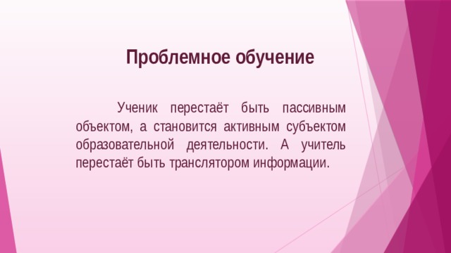 Проблемное обучение  Ученик перестаёт быть пассивным объектом, а становится активным субъектом образовательной деятельности. А учитель перестаёт быть транслятором информации. 