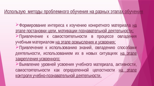 Использую методы проблемного обучения на разных этапах обучения  Формирование интереса к изучению конкретного материала на этапе постановки цели, мотивации познавательной деятельности; Привлечение к самостоятельности в процессе овладения учебным материалом на этапе осмысления и усвоения; Привлечение к использованию знаний, овладению способами деятельности, использованием их в новых ситуациях на этапе закрепления усвоенного; Выявление уровней усвоения учебного материала, активности, самостоятельности как определенной целостности на этапе контроля учебно-познавательной деятельности.  