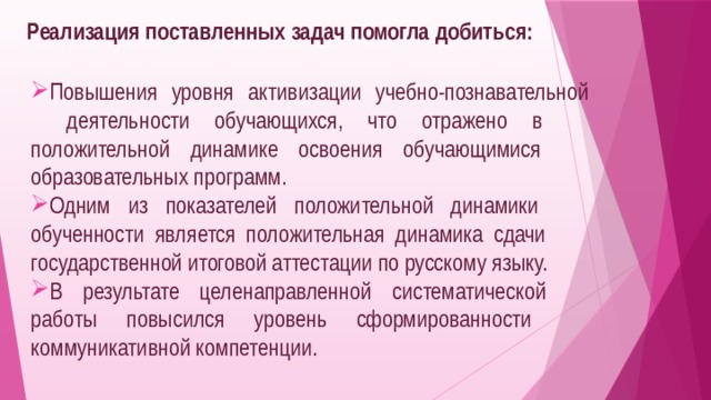 Реализация поставленных задач помогла добиться:   Повышения уровня активизации учебно-познавательной  деятельности обучающихся, что отражено в  положительной динамике освоения обучающимися  образовательных программ. Одним из показателей положительной динамики  обученности является положительная динамика сдачи  государственной итоговой аттестации по русскому языку. В результате целенаправленной систематической  работы повысился уровень сформированности  коммуникативной компетенции.  