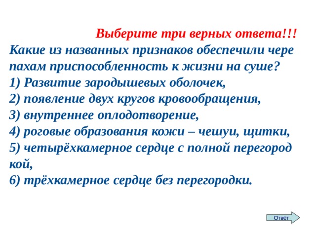 Выберите три верных ответа!!! Какие из на­зван­ных при­зна­ков обес­пе­чи­ли че­ре­па­хам при­спо­соб­лен­ность к жизни на суше? 1) Раз­ви­тие за­ро­ды­ше­вых обо­ло­чек, 2) по­яв­ле­ние двух кру­гов кро­во­об­ра­ще­ния, 3) внут­рен­нее опло­до­тво­ре­ние, 4) ро­го­вые об­ра­зо­ва­ния кожи – чешуи, щитки, 5) четырёхка­мер­ное серд­це с пол­ной пе­ре­го­род­кой, 6) трёхка­мер­ное серд­це без пе­ре­го­род­ки. Ответ 