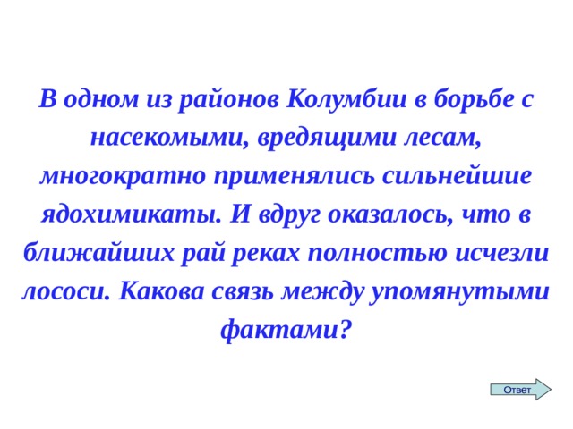 В одном из районов Колумбии в борьбе с насекомыми, вредящими лесам, многократно применялись сильнейшие ядохимикаты. И вдруг оказалось, что в ближайших рай реках полностью исчезли лососи. Какова связь между упомянутыми фактами? Ответ 