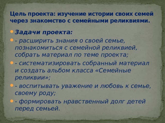 Цель проекта: изучение истории своих семей через знакомство с семейными реликвиями. Задачи проекта: - расширить знания о своей семье, познакомиться с семейной реликвией, собрать материал по теме проекта; - систематизировать собранный материал и создать альбом класса «Семейные реликвии»; - воспитывать уважение и любовь к семье, своему роду; - формировать нравственный долг детей перед семьей. 