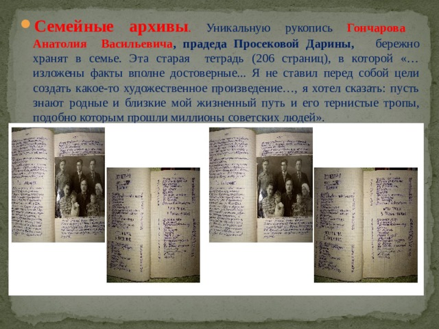 Семейные архивы . Уникальную рукопись Гончарова Анатолия Васильевича , прадеда Просековой Дарины, бережно хранят в семье. Эта старая тетрадь (206 страниц), в которой «…изложены факты вполне достоверные... Я не ставил перед собой цели создать какое-то художественное произведение…, я хотел сказать: пусть знают родные и близкие мой жизненный путь и его тернистые тропы, подобно которым прошли миллионы советских людей». 