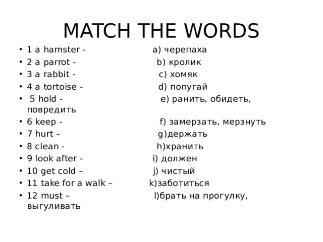MATCH THE WORDS 1 a hamster - a) черепаха 2 a parrot - b) кролик 3 a rabbit - c) хомяк 4 a tortoise - d) попугай  5 hold - e) ранить, обидеть, повредить 6 keep - f) замерзать, мерзнуть 7 hurt – g)держать 8 clean - h)хранить 9 look after - i) должен 10 get cold – j) чистый 11 take for a walk – k)заботиться 12 must – l)брать на прогулку, выгуливать 