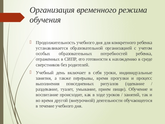 Организация временного режима обучения Продолжительность учебного дня для конкретного ребенка устанавливается образовательной организацией с учетом особых образовательных потребностей ребенка, отраженных в СИПР, его готовности к нахождению в среде сверстников без родителей. Учебный день включает в себя уроки, индивидуальные занятия, а также перерывы, время прогулки и процесс выполнения повседневных ритуалов (одевание / раздевание, туалет, умывание, прием пищи). Обучение и воспитание происходит, как в ходе уроков / занятий, так и во время другой (внеурочной) деятельности обучающегося в течение учебного дня. 