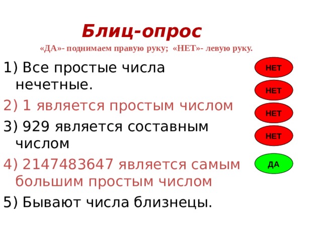 Блиц-опрос «ДА»- поднимаем правую руку; «НЕТ»- левую руку. 1) Все простые числа нечетные. 2) 1 является простым числом 3) 929 является составным числом 4) 2147483647 является самым большим простым числом 5) Бывают числа близнецы. НЕТ НЕТ НЕТ НЕТ ДА 