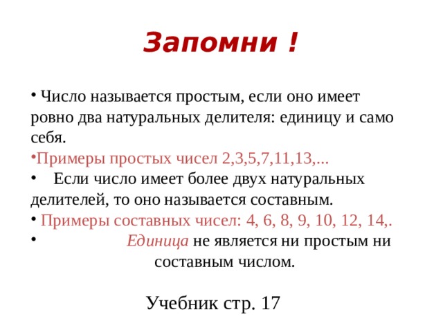 Запомни !  Число называется простым, если оно имеет ровно два натуральных делителя: единицу и само себя. Примеры простых чисел 2,3,5,7,11,13,...  Если число имеет более двух натуральных делителей, то оно называется составным.  Примеры составных чисел: 4, 6, 8, 9, 10, 12, 14,.  Единица не является ни простым ни  составным числом. Учебник стр. 17 