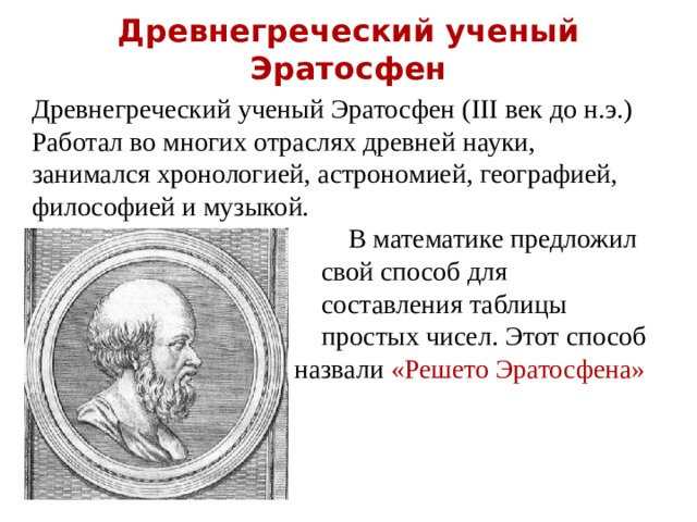 Древнегреческий ученый Эратосфен   Древнегреческий ученый Эратосфен ( III век до н.э.) Работал во многих отраслях древней науки, занимался хронологией, астрономией, географией, философией и музыкой.  В математике предложил  свой способ для  составления таблицы  простых чисел. Этот способ  назвали «Решето Эратосфена» 