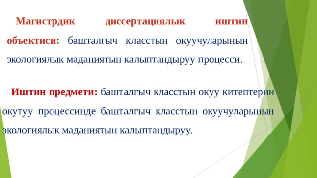 Магистрдик диссертациялык иштин объектиси: башталгыч класстын окуучуларынын экологиялык маданиятын калыптандыруу процесси. Иштин предмети:  башталгыч класстын окуу китептерин окутуу процессинде башталгыч класстын окуучуларынын экологиялык маданиятын калыптандыруу. 