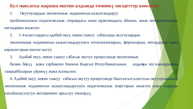 Бул максатка жараша иштин алдында төмөнкү милдеттер коюлган: 1.  Окуучулардын экологиялык  маданиятын  калыптандыруу проблемасынын педагогикалык теориядагы жана практикадагы абалын, анын методологиялык негиздерин аныктоо. 2.  1-4-класстардагы адабий окуу, мекен таануу сабагында окуучулардын экологиялык маданиятын калыптандыруунун технологияларын, формаларын, методдорун жана каражаттарын иштеп чыгуу. 3.  Адабий окуу, мекен таануу сабагын окутуу процессинде экологиялык билим берүү жана тарбиялоо боюнча Кыргыз Республикасынын  алдыӊкы мугалимдеринин тажрыйбаларын үйрөнүү жана жалпылоо. 4. Адабий окуу, мекен таануу сабагын окутуу процессинде башталгыч класстын окуучуларынын экологиялык маданиятын калыптандыруунун педагогикалык шарттарын аныктоо жана алардын натыйжалуулугун эксперимент аркылуу текшерүү. 