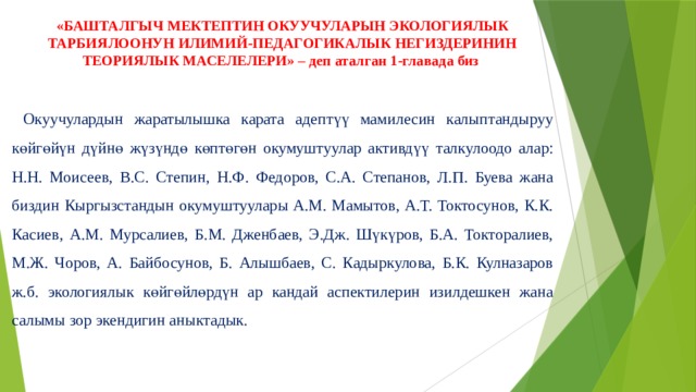 «БАШТАЛГЫЧ МЕКТЕПТИН ОКУУЧУЛАРЫН ЭКОЛОГИЯЛЫК ТАРБИЯЛООНУН ИЛИМИЙ-ПЕДАГОГИКАЛЫК НЕГИЗДЕРИНИН ТЕОРИЯЛЫК МАСЕЛЕЛЕРИ» – деп аталган 1-главада биз     Окуучулардын жаратылышка карата адептүү мамилесин калыптандыруу көйгөйүн дүйнө жүзүндө көптөгөн окумуштуулар активдүү талкулоодо алар: Н.Н. Моисеев, В.С. Степин, Н.Ф. Федоров, С.А. Степанов, Л.П. Буева жана биздин Кыргызстандын окумуштуулары А.М. Мамытов, А.Т. Токтосунов, К.К. Касиев, А.М. Мурсалиев, Б.М. Дженбаев, Э.Дж. Шүкүров, Б.А. Токторалиев, М.Ж. Чоров, А. Байбосунов, Б. Алышбаев, С. Кадыркулова, Б.К. Кулназаров ж.б. экологиялык көйгөйлөрдүн ар кандай аспектилерин изилдешкен жана салымы зор экендигин аныктадык. 