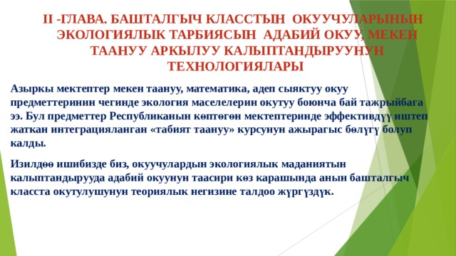 II -ГЛАВА. БАШТАЛГЫЧ КЛАССТЫН ОКУУЧУЛАРЫНЫН ЭКОЛОГИЯЛЫК ТАРБИЯСЫН АДАБИЙ ОКУУ, МЕКЕН ТААНУУ АРКЫЛУУ КАЛЫПТАНДЫРУУНУН ТЕХНОЛОГИЯЛАРЫ   Азыркы мектептер мекен таануу, математика, адеп сыяктуу окуу предметтеринин чегинде экология маселелерин окутуу боюнча бай тажрыйбага ээ. Бул предметтер Республиканын көптөгөн мектептеринде эффективдүү иштеп жаткан интеграцияланган «табият таануу» курсунун ажырагыс бөлүгү болуп калды. Изилдөө ишибизде биз, окуучулардын экологиялык маданиятын калыптандырууда адабий окуунун таасири көз карашында анын башталгыч класста окутулушунун теориялык негизине талдоо жүргүздүк. 