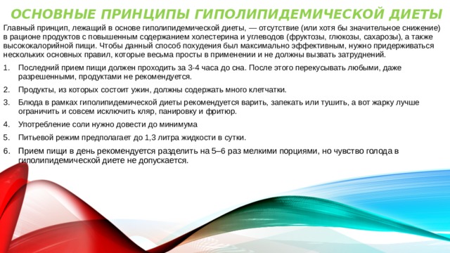 Основные принципы гиполипидемической диеты   Главный принцип, лежащий в основе гиполипидемической диеты, — отсутствие (или хотя бы значительное снижение) в рационе продуктов с повышенным содержанием холестерина и углеводов (фруктозы, глюкозы, сахарозы), а также высококалорийной пищи. Чтобы данный способ похудения был максимально эффективным, нужно придерживаться нескольких основных правил, которые весьма просты в применении и не должны вызвать затруднений. Последний прием пищи должен проходить за 3-4 часа до сна. После этого перекусывать любыми, даже разрешенными, продуктами не рекомендуется. Продукты, из которых состоит ужин, должны содержать много клетчатки. Блюда в рамках гиполипидемической диеты рекомендуется варить, запекать или тушить, а вот жарку лучше ограничить и совсем исключить кляр, панировку и фритюр. Употребление соли нужно довести до минимума Питьевой режим предполагает до 1,3 литра жидкости в сутки. Прием пищи в день рекомендуется разделить на 5–6 раз мелкими порциями, но чувство голода в гиполипидемической диете не допускается. 