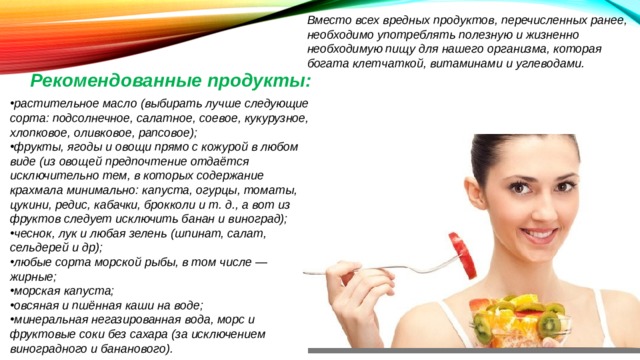 Вместо всех вредных продуктов, перечисленных ранее, необходимо употреблять полезную и жизненно необходимую пищу для нашего организма, которая богата клетчаткой, витаминами и углеводами. Рекомендованные продукты: растительное масло (выбирать лучше следующие сорта: подсолнечное, салатное, соевое, кукурузное, хлопковое, оливковое, рапсовое); фрукты, ягоды и овощи прямо с кожурой в любом виде (из овощей предпочтение отдаётся исключительно тем, в которых содержание крахмала минимально: капуста, огурцы, томаты, цукини, редис, кабачки, брокколи и т. д., а вот из фруктов следует исключить банан и виноград); чеснок, лук и любая зелень (шпинат, салат, сельдерей и др); любые сорта морской рыбы, в том числе — жирные; морская капуста; овсяная и пшённая каши на воде; минеральная негазированная вода, морс и фруктовые соки без сахара (за исключением виноградного и бананового). 
