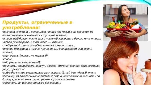 Продукты, ограниченные в употреблении: постная говядина и белое мясо птицы без кожуры; из способов их приготовления исключаются тушение и жарка; вторичный бульон после варки постной говядины и белого мяса птицы; любая речная рыба, в том числе — красная; хлеб ржаной или из отрубей, а также сухари из него; творог или кефир с низким процентным содержанием жирности; гречка; картофель (только не жареный); грибы; мёд (желательно липовый); приправы: соевый соус, кетчуп, аджика, горчица, специи, соус ткемали, уксус, пряности; кофе без сахара (желательно растворимый), чай (как чёрный, так и зелёный), из алкогольных напитков 2 раза в неделю можно выпивать по бокалу красного вина или по рюмке хорошего коньяка; жевательная резинка (только без сахара); фундук, миндальные и грецкие орехи. 