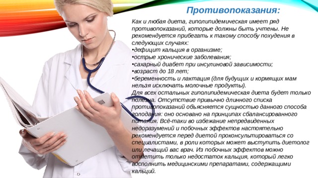 Противопоказания: Как и любая диета, гиполипидемическая имеет ряд противопоказаний, которые должны быть учтены. Не рекомендуется прибегать к такому способу похудения в следующих случаях: дефицит кальция в организме; острые хронические заболевания; сахарный диабет при инсулиновой зависимости; возраст до 18 лет; беременность и лактация (для будущих и кормящих мам нельзя исключать молочные продукты). Для всех остальных гиполипидемическая диета будет только полезна. Отсутствие привычно длинного списка противопоказаний объясняется сущностью данного способа голодания: оно основано на принципах сбалансированного питания. Всё-таки во избежание непредвиденных недоразумений и побочных эффектов настоятельно рекомендуется перед диетой проконсультироваться со специалистами, в роли которых может выступить диетолог или лечащий вас врач. Из побочных эффектов можно отметить только недостаток кальция, который легко восполнить медицинскими препаратами, содержащими кальций. 