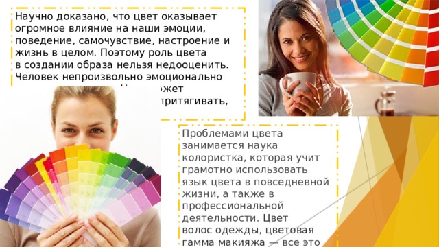 Научно доказано, что цвет оказывает огромное влияние на наши эмоции, поведение, самочувствие, настроение и жизнь в целом. Поэтому роль цвета в создании образа нельзя недооценить. Человек непроизвольно эмоционально реагирует на цвет. Цвет может возбуждать, успокаивать, притягивать, отталкивать. Проблемами цвета занимается наука колористка, которая учит грамотно использовать язык цвета в повседневной жизни, а также в профессиональной деятельности.  Цвет волос одежды ,  цветовая гамма макияжа  — все это оказывает непосредственное влияние на окружающих, и является составной частью вашего имиджа, стиля, образа. 