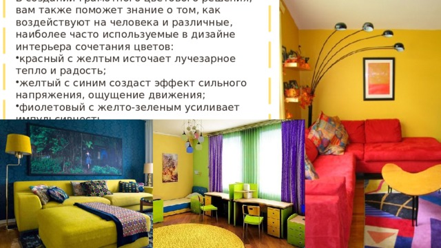 В создании грамотного цветового решения, вам также поможет знание о том, как воздействуют на человека и различные, наиболее часто используемые в дизайне интерьера сочетания цветов: красный с желтым источает лучезарное тепло и радость; желтый с синим создаст эффект сильного напряжения, ощущение движения; фиолетовый с желто-зеленым усиливает импульсивность. 