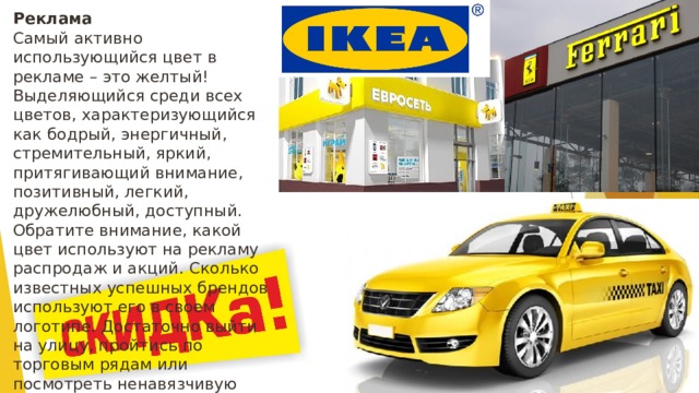 Реклама    Самый активно использующийся цвет в рекламе – это желтый! Выделяющийся среди всех цветов, характеризующийся как бодрый, энергичный, стремительный, яркий, притягивающий внимание, позитивный, легкий, дружелюбный, доступный. Обратите внимание, какой цвет используют на рекламу распродаж и акций. Сколько известных успешных брендов используют его в своем логотипе. Достаточно выйти на улицу, пройтись по торговым рядам или посмотреть ненавязчивую рекламу по ТВ. И вы все увидите своими глазами. 