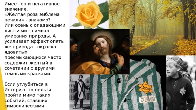 Имеет он и негативное значение. «Желтая роза эмблема печали» - знакомо? Или осень с опадающими листьями – символ умирания природы. А усиливает эффект опять же природа - окраска ядовитых пресмыкающихся часто содержит желтый в сочетании с другими темными красками.   Если углубиться в Историю, то нельзя пройти мимо таких событий, ставших символическими, связанными с этим цветом: желтая пресса, публикующая грязные слухи и домыслы. Иуду было принято изображать в желтом плаще. Приговоренных к смерти Инквизицией одевали в санбенито – длинную желтую рубаху с красным крестом. И желтая заезда Давида, которую нацисты заставляли пришивать на одежду евреев.    