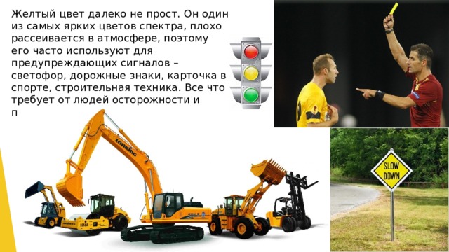Желтый цвет далеко не прост. Он один из самых ярких цветов спектра, плохо рассеивается в атмосфере, поэтому его часто используют для предупреждающих сигналов – светофор, дорожные знаки, карточка в спорте, строительная техника. Все что требует от людей осторожности и повышенного внимания. 