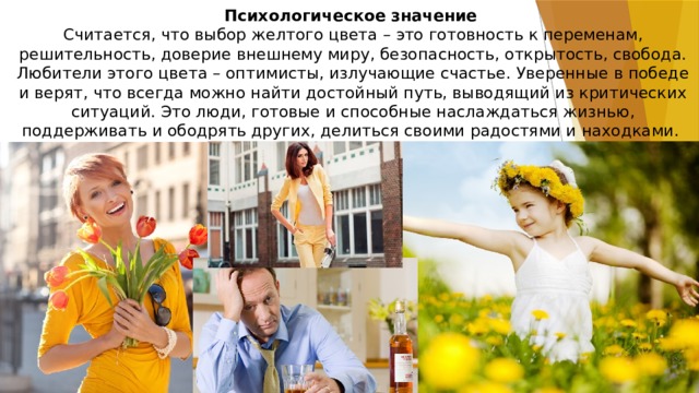 Психологическое значение    Считается, что выбор желтого цвета – это готовность к переменам, решительность, доверие внешнему миру, безопасность, открытость, свобода. Любители этого цвета – оптимисты, излучающие счастье. Уверенные в победе и верят, что всегда можно найти достойный путь, выводящий из критических ситуаций. Это люди, готовые и способные наслаждаться жизнью, поддерживать и ободрять других, делиться своими радостями и находками.   Его предпочитают женщины после выхода из кризисных состояний, а вот мужчины предпочитают желтый наоборот, находясь в состоянии стресса. Детям же он доставляет радость.  