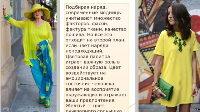 Подбирая наряд, современные модницы учитывают множество факторов: фасон, фактура ткани, качество пошива. Но все это отходит на второй план, если цвет наряда неподходящий. Цветовая палитра играет важную роль в создании образа. Цвет воздействует на эмоциональное состояние человека, влияет на восприятие окружающих и отражает ваши предпочтения. Желтый — цвет лучезарного солнышка. Символизирует праздник и веселье. Слишком активный цвет. В одежде его лучше разбавить спокойной гаммой оттенков: серого, голубого, бирюзового. В таком образе женщина будет блистать и дарить позитив окружающим. 