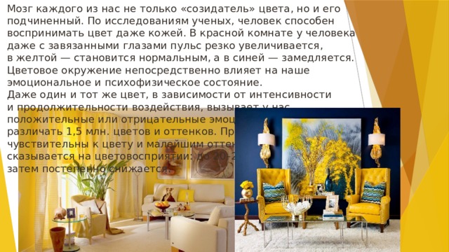 Мозг каждого из нас не только «созидатель» цвета, но и его подчиненный. По исследованиям ученых, человек способен воспринимать цвет даже кожей. В красной комнате у человека даже с завязанными глазами пульс резко увеличивается, в желтой — становится нормальным, а в синей — замедляется. Цветовое окружение непосредственно влияет на наше эмоциональное и психофизическое состояние. Даже один и тот же цвет, в зависимости от интенсивности и продолжительности воздействия, вызывает у нас положительные или отрицательные эмоции. А наш глаз способен различать 1,5 млн. цветов и оттенков. При этом женщины более чувствительны к цвету и малейшим оттенкам его. Возраст тоже сказывается на цветовосприятии: до 20–25 лет оно возрастает, затем постепенно снижается. 
