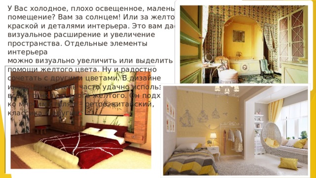 У Вас холодное, плохо освещенное, маленькое помещение? Вам за солнцем! Или за желтой краской и деталями интерьера. Это вам даст визуальное расширение и увеличение пространства. Отдельные элементы интерьера  можно визуально увеличить или выделить при помощи желтого цвета. Ну и радостно сочетать с другими цветами. В дизайне интерьеров очень часто удачно используются все оттенки светлого желтого. Он подходит ко многим стилям – ретро, китайский, классика и другим.   