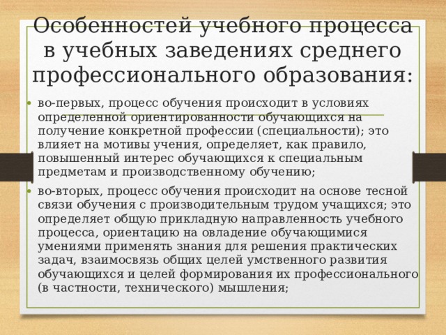 Особенностей учебного процесса в учебных заведениях среднего профессионального образования:   во-первых, процесс обучения происходит в условиях определенной ориентированности обучающихся на получение конкретной профессии (специальности); это влияет на мотивы учения, определяет, как правило, повышенный интерес обучающихся к специальным предметам и производственному обучению; во-вторых, процесс обучения происходит на основе тесной связи обучения с производительным трудом учащихся; это определяет общую прикладную направленность учебного процесса, ориентацию на овладение обучающимися умениями применять знания для решения практических задач, взаимосвязь общих целей умственного развития обучающихся и целей формирования их профессионального (в частности, технического) мышления; 