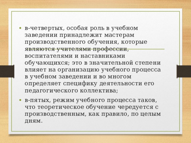 в-четвертых, особая роль в учебном заведении принадлежит мастерам производственного обучения, которые являются учителями профессии, воспитателями и наставниками обучающихся; это в значительной степени влияет на организацию учебного процесса в учебном заведении и во многом определяет специфику деятельности его педагогического коллектива; в-пятых, режим учебного процесса таков, что теоретическое обучение чередуется с производственным, как правило, по целым дням. 
