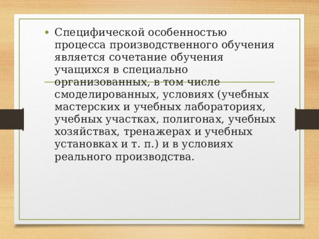 Специфической особенностью процесса производственного обучения является сочетание обучения учащихся в специально организованных, в том числе смоделированных, условиях (учебных мастерских и учебных лабораториях, учебных участках, полигонах, учебных хозяйствах, тренажерах и учебных установках и т. п.) и в условиях реального производства. 