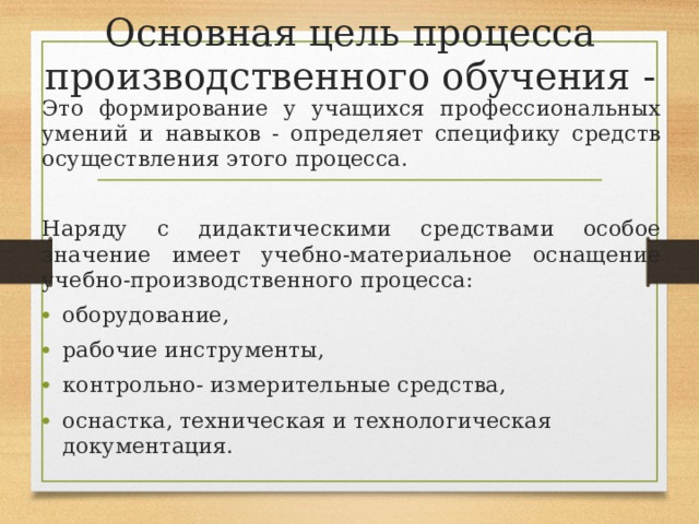Основная цель процесса производственного обучения - Это формирование у учащихся профессиональных умений и навыков - определяет специфику средств осуществления этого процесса. Наряду с дидактическими средствами особое значение имеет учебно-материальное оснащение учебно-производственного процесса: оборудование, рабочие инструменты, контрольно- измерительные средства, оснастка, техническая и технологическая документация. 