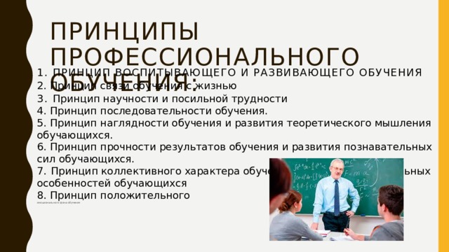 Принципы профессионального обучения: 1. Принцип воспитывающего и развивающего обучения 2. Принцип связи обучения с жизнью 3. Принцип научности и посильной трудности  4. Принцип последовательности обучения.  5. Принцип наглядности обучения и развития теоретического мышления  обучающихся.  6. Принцип прочности результатов обучения и развития познавательных сил обучающихся.  7.  Принцип коллективного характера обучения и учета индивидуальных  особенностей обучающихся  8. Принцип положительного  эмоционального фона обучения   