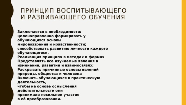 Принцип воспитывающего  и развивающего обучения   Заключается в необходимости:  целенаправленно формировать у обучающихся основы  мировоззрения и нравственности;  способствовать развитию личности каждого обучающегося.  Реализация принципа в методах и формах  Представлять все изучаемые явления в изменении, развитии и взаимосвязях;  Раскрывать причинные основы явлений  природы, общества и человека  Включать обучающихся в практическую деятельность,  чтобы на основе осмысления действительности они  принимали посильное участие  в её преобразовании. 