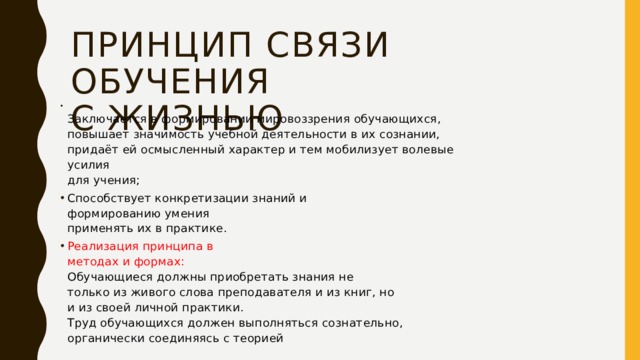 Принцип связи обучения  с жизнью  Заключается в формировании мировоззрения обучающихся, повышает значимость учебной деятельности в их сознании, придаёт ей осмысленный характер и тем мобилизует волевые усилия  для учения; Способствует конкретизации знаний и  формированию умения  применять их в практике. Реализация принципа в  методах и формах:  Обучающиеся должны приобретать знания не  только из живого слова преподавателя и из книг, но  и из своей личной практики.  Труд обучающихся должен выполняться сознательно,  органически соединяясь с теорией 