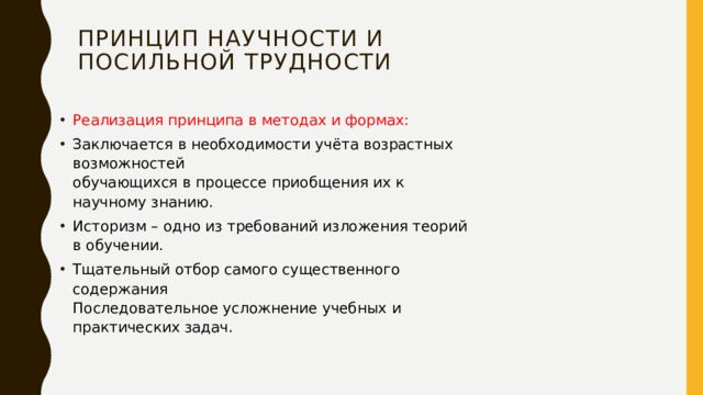 Принцип научности и  посильной трудности   Реализация принципа в методах и формах: Заключается в необходимости учёта возрастных возможностей  обучающихся в процессе приобщения их к научному знанию. Историзм – одно из требований изложения теорий в обучении. Тщательный отбор самого существенного содержания  Последовательное усложнение учебных и практических задач. 