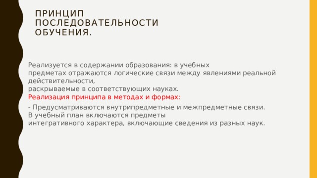 Принцип  последовательности  обучения.   Реализуется в содержании образования: в учебных  предметах отражаются логические связи между явлениями реальной действительности,  раскрываемые в соответствующих науках.  Реализация принципа в методах и формах: - Предусматриваются внутрипредметные и межпредметные связи.  В учебный план включаются предметы  интегративного характера, включающие сведения из разных наук. 