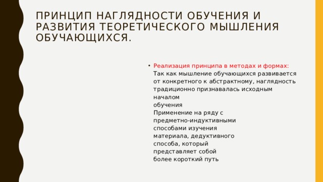 Принцип наглядности обучения и  развития теоретического мышления  обучающихся.   Реализация принципа в методах и формах:  Так как мышление обучающихся развивается  от конкретного к абстрактному, наглядность  традиционно признавалась исходным началом  обучения  Применение на ряду с  предметно-индуктивными  способами изучения  материала, дедуктивного  способа, который  представляет собой  более короткий путь 