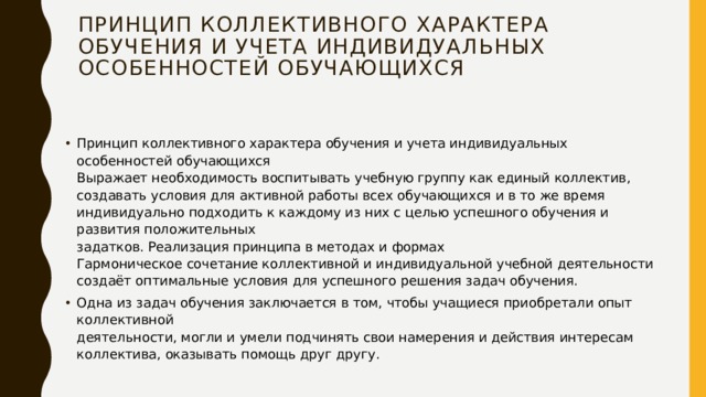 Принцип коллективного характера  обучения и учета индивидуальных  особенностей обучающихся   Принцип коллективного характера обучения и учета индивидуальных особенностей обучающихся  Выражает необходимость воспитывать учебную группу как единый коллектив,  создавать условия для активной работы всех обучающихся и в то же время  индивидуально подходить к каждому из них с целью успешного обучения и развития положительных  задатков. Реализация принципа в методах и формах  Гармоническое сочетание коллективной и индивидуальной учебной деятельности создаёт оптимальные условия для успешного решения задач обучения. Одна из задач обучения заключается в том, чтобы учащиеся приобретали опыт коллективной  деятельности, могли и умели подчинять свои намерения и действия интересам коллектива, оказывать помощь друг другу. 