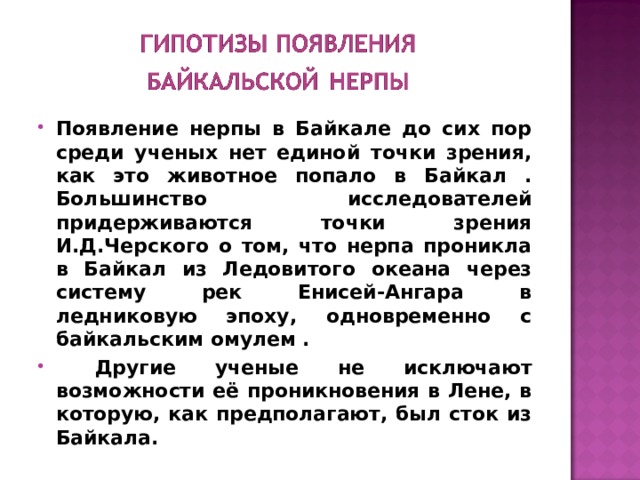 Появление нерпы в Байкале до сих пор среди ученых нет единой точки зрения, как это животное попало в Байкал . Большинство исследователей придерживаются точки зрения И.Д.Черского о том, что нерпа проникла в Байкал из Ледовитого океана через систему рек Енисей-Ангара в ледниковую эпоху, одновременно с байкальским омулем .  Другие ученые не исключают возможности её проникновения в Лене, в которую, как предполагают, был сток из Байкала. 