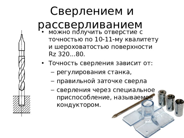 Сверлением и рассверливанием можно получить отверстие с точностью по 1 0- 1 1 -му  квалитету и шероховатостью поверхности Rz 320...80. Точность сверления зависит от: регулирования станка, правильной заточке сверла сверления через специальное приспособление, называемое кондуктором. регулирования станка, правильной заточке сверла сверления через специальное приспособление, называемое кондуктором. 