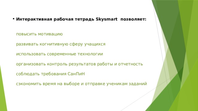 Интерактивная рабочая тетрадь Skysmart позволяет:     повысить мотивацию   развивать когнитивную сферу учащихся   использовать современные технологии   организовать контроль результатов работы и отчетность   соблюдать требования СанПиН   сэкономить время на выборе и отправке ученикам заданий   