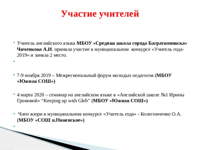 Участие учителей   Учитель английского языка МБОУ «Средняя школа города Багратионовска» Чиченкова А.И . приняла участие в муниципальном конкурсе «Учитель года-2019» и заняла 2 место.   7-9 ноября 2019 – Межрегиональный форум молодых педагогов ( МБОУ «Южная СОШ») 4 марта 2020 – семинар на английском языке в «Английской школе №1 Ирины Громовой» “Keeping up with Gleb” ( МБОУ «Южная СОШ»)  Член жюри в муниципальном конкурсе «Учитель года» - Колесниченко О.А. ( МБОУ «СОШ п.Нивенское»)   