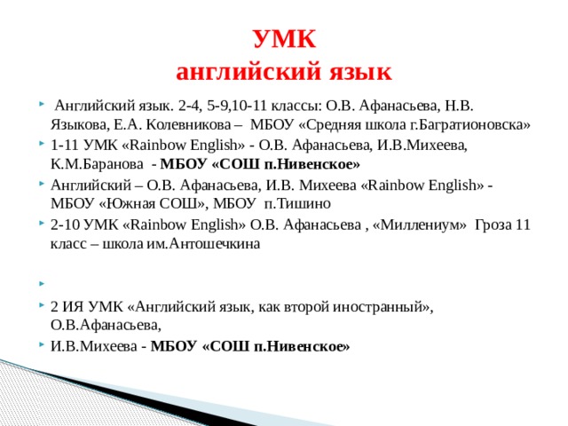 УМК  английский язык  Английский язык. 2-4, 5-9,10-11 классы: О.В. Афанасьева, Н.В. Языкова, Е.А. Колевникова – МБОУ «Средняя школа г.Багратионовска» 1-11 УМК «Rainbow English» - О.В. Афанасьева, И.В.Михеева, К.М.Баранова - МБОУ «СОШ п.Нивенское» Английский – О.В. Афанасьева, И.В. Михеева «Rainbow English» - МБОУ «Южная СОШ», МБОУ п.Тишино 2-10 УМК «Rainbow English» О.В. Афанасьева , «Миллениум» Гроза 11 класс – школа им.Антошечкина   2 ИЯ УМК «Английский язык, как второй иностранный», О.В.Афанасьева, И.В.Михеева - МБОУ «СОШ п.Нивенское» 