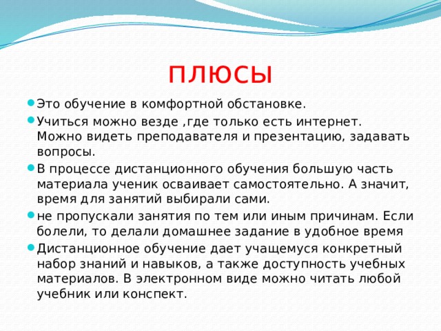 плюсы Это обучение в комфортной обстановке. Учиться можно везде ,где только есть интернет. Можно видеть преподавателя и презентацию, задавать вопросы. В процессе дистанционного обучения большую часть материала ученик осваивает самостоятельно. А значит, время для занятий выбирали сами. не пропускали занятия по тем или иным причинам. Если болели, то делали домашнее задание в удобное время Дистанционное обучение дает учащемуся конкретный набор знаний и навыков, а также доступность учебных материалов. В электронном виде можно читать любой учебник или конспект. 